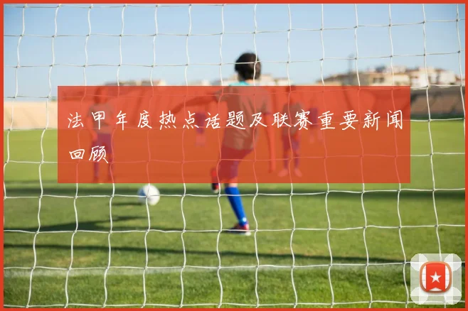 法甲年度热点话题及联赛重要新闻回顾